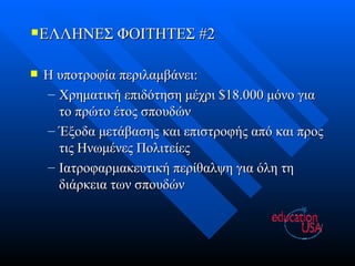 ΕΛΛΗΝΕΣ ΦΟΙΤΗΤΕΣ #2 Η υποτροφία περιλαμβάνει: Χρηματική επιδότηση μέχρι $18.000 μόνο για το πρώτο έτος σπουδών Έξοδα μετάβασης και επιστροφής από και προς τις Ηνωμένες Πολιτείες Ιατροφαρμακευτική περίθαλψη για όλη τη διάρκεια των σπουδών 