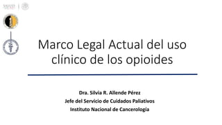 Marco Legal Actual del uso
clínico de los opioides
Dra. Silvia R. Allende Pérez
Jefe del Servicio de Cuidados Paliativos
Instituto Nacional de Cancerología
 