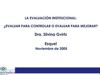 LA EVALUACIÓN INSTITUCIONAL:

     ¿EVALUAR PARA CONTROLAR O EVALUAR PARA MEJORAR?

                    Dra. Silvina Gvirtz

                         Esquel
                    Noviembre de 2005




                                                       0
RPBA-021-133
 