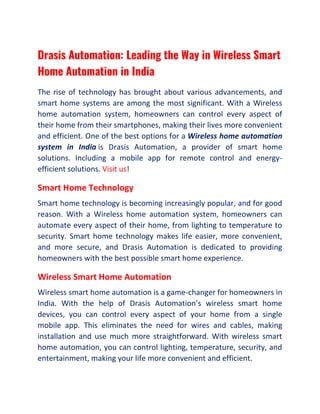 Drasis Automation: Leading the Way in Wireless Smart
Home Automation in India
The rise of technology has brought about various advancements, and
smart home systems are among the most significant. With a Wireless
home automation system, homeowners can control every aspect of
their home from their smartphones, making their lives more convenient
and efficient. One of the best options for a Wireless home automation
system in India is Drasis Automation, a provider of smart home
solutions. Including a mobile app for remote control and energy-
efficient solutions. Visit us!
Smart Home Technology
Smart home technology is becoming increasingly popular, and for good
reason. With a Wireless home automation system, homeowners can
automate every aspect of their home, from lighting to temperature to
security. Smart home technology makes life easier, more convenient,
and more secure, and Drasis Automation is dedicated to providing
homeowners with the best possible smart home experience.
Wireless Smart Home Automation
Wireless smart home automation is a game-changer for homeowners in
India. With the help of Drasis Automation’s wireless smart home
devices, you can control every aspect of your home from a single
mobile app. This eliminates the need for wires and cables, making
installation and use much more straightforward. With wireless smart
home automation, you can control lighting, temperature, security, and
entertainment, making your life more convenient and efficient.
 