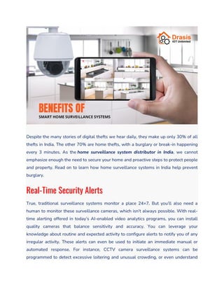 Despite the many stories of digital thefts we hear daily, they make up only 30% of all
thefts in India. The other 70% are home thefts, with a burglary or break-in happening
every 3 minutes. As the home surveillance system distributor in India, we cannot
emphasize enough the need to secure your home and proactive steps to protect people
and property. Read on to learn how home surveillance systems in India help prevent
burglary.
Real-Time Security Alerts
True, traditional surveillance systems monitor a place 24×7. But you’ll also need a
human to monitor these surveillance cameras, which isn’t always possible. With real-
time alerting offered in today’s AI-enabled video analytics programs, you can install
quality cameras that balance sensitivity and accuracy. You can leverage your
knowledge about routine and expected activity to configure alerts to notify you of any
irregular activity. These alerts can even be used to initiate an immediate manual or
automated response. For instance, CCTV camera surveillance systems can be
programmed to detect excessive loitering and unusual crowding, or even understand
 