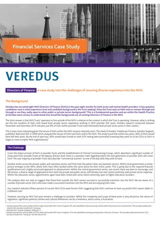 Financial Services Case Study
Directors of Finance: A case study into the challenges of securing diverse experience into the NHS.
The Background
Veredus has recruited eight NHS Directors of Finance (DoFs) in the past eight months for both acute and mental health providers. A key question
candidates raise is what experience level and candidate background is the Trust seeking? Does the Trust seek an NHS man or woman through and
through or are they really open to other public or private sector backgrounds? This is a fundamental question and we within the Health Practice
at Veredus were curious to understand how broad the backgrounds are of existing Directors of Finance in the NHS.
The short answer is that NHSTrusts’ openness to hire outside of the NHS is relative to the context in which theTrust is operating. However, what is striking
are the low numbers of DoFs with board level private sector experience working in NHS provider DoF posts. Veredus research conducted between
November and December 2013 indicates just 8% of DoFs within provider Trusts have held board level private sector posts in their careers.
This is even more interesting given the tenure of DoFs within the NHS remains relatively short.The Head ofVeredus’ Healthcare Practice, Annette Sergeant,
published ‘Bold and Old’ in 2009 which analysed the tenure of CEOs and DoFs within the NHS. The study found that within two years, 40% of DoFs would
have left their posts. By the end of year four, 60% would have moved on with 22% having been promoted (meaning they went on to be CEOs or DoFs in
larger or more complex NHS organisations).
The Challenge
Given the sharp turnover of DoFs in provider Trusts and the establishment of Clinical Commissioning Groups, which absorbed a signiﬁcant number of
rising stars from provider Trusts at the deputy director level, there is a question mark regarding where the next generation of provider DoFs will come
from. The vast majority of provider Trusts also describe “commercial acumen” as one of the key skills they wish to have.
Veredus works across the private, public and voluntary sectors and ﬁnds that the pattern does vary between sectors. Within local government a similar
picture emerges to the NHS, where DoFs have often worked within the same sector for their entire career. This is partly due to the required ﬁnancial
qualiﬁcations and a highly structured approach to advancement. Within the central government sector, one recent client was keen to encourage, and
did receive, a diverse range of applications from both the private and public sector and Veredus has seen clients positively seek private sector expertise.
Within the education sector, appointments again have been mixed with some clients extremely open to higher education outsiders.
This analysis does not seek to suggest that those from outside the NHS cannot succeed or successfully transition into the NHS. We are aware of a
number of private sector DoFs who have made a successful transition into the NHS and are enjoying their roles.
Our research indicates ﬁfteen percent of current NHS CEOs were former DoFs suggesting that DoFs continue to have successful NHS careers albeit in
a different role.
However, securing an NHS DoF post remains a challenge to outsiders. Whilst the complexity and scope of these posts is very attractive, the nature of
regulation, signiﬁcant political context and cultural differences can be a hindrance, and to some, a frustration.
1 Veredus assessed the career proﬁles of DoFs within all provider NHS Trusts in England. 8% were identiﬁed to have previously worked within the private sector at board level. This excludes professional
interim DoFs but does include DoFs “acting up.”
2 Bold and Old,’ Annette Sergeant, 2009 pg 4-5.
3 Veredus assessed the career proﬁles of CEOs within all provider NHS trusts in England. 15% were identiﬁed as having previously been a Director of Finance. This excludes professional interim CEOs
but does include DoFs “acting up” into the role of CEO.
3
2
1
 