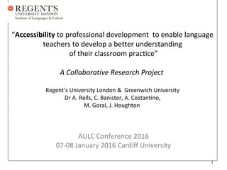 “Accessibility to professional development to enable language
teachers to develop a better understanding
of their classroom practice”
A Collaborative Research Project
Regent’s University London & Greenwich University
Dr A. Rolls, C. Banister, A. Costantino,
M. Goral, J. Houghton
Collaborative Research Project
Regent’s University London & Greenwich University
Dr A. Rolls, C. Banister, A. Costantino,
M. Goral, J. Houghton
AULC Conference 2016
07-08 January 2016 Cardiff University
1
 