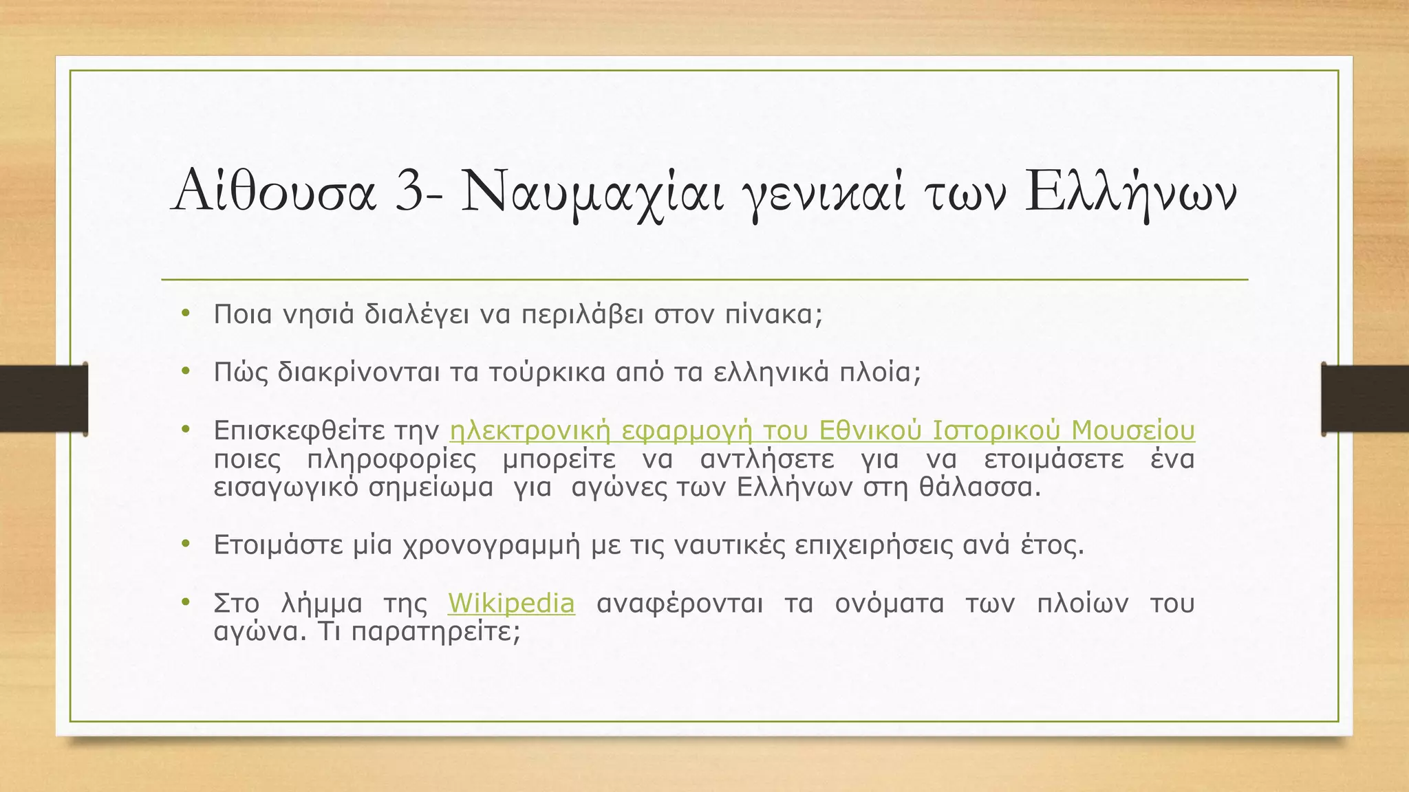 Αίθουσα 3- Ναυμαχίαι γενικαί των Ελλήνων
• Ποια νησιά διαλέγει να περιλάβει στον πίνακα;
• Πώς διακρίνονται τα τούρκικα από τα ελληνικά πλοία;
• Επισκεφθείτε την ηλεκτρονική εφαρμογή του Εθνικού Ιστορικού Μουσείου
ποιες πληροφορίες μπορείτε να αντλήσετε για να ετοιμάσετε ένα
εισαγωγικό σημείωμα για αγώνες των Ελλήνων στη θάλασσα.
• Ετοιμάστε μία χρονογραμμή με τις ναυτικές επιχειρήσεις ανά έτος.
• Στο λήμμα της Wikipedia αναφέρονται τα ονόματα των πλοίων του
αγώνα. Τι παρατηρείτε;
 