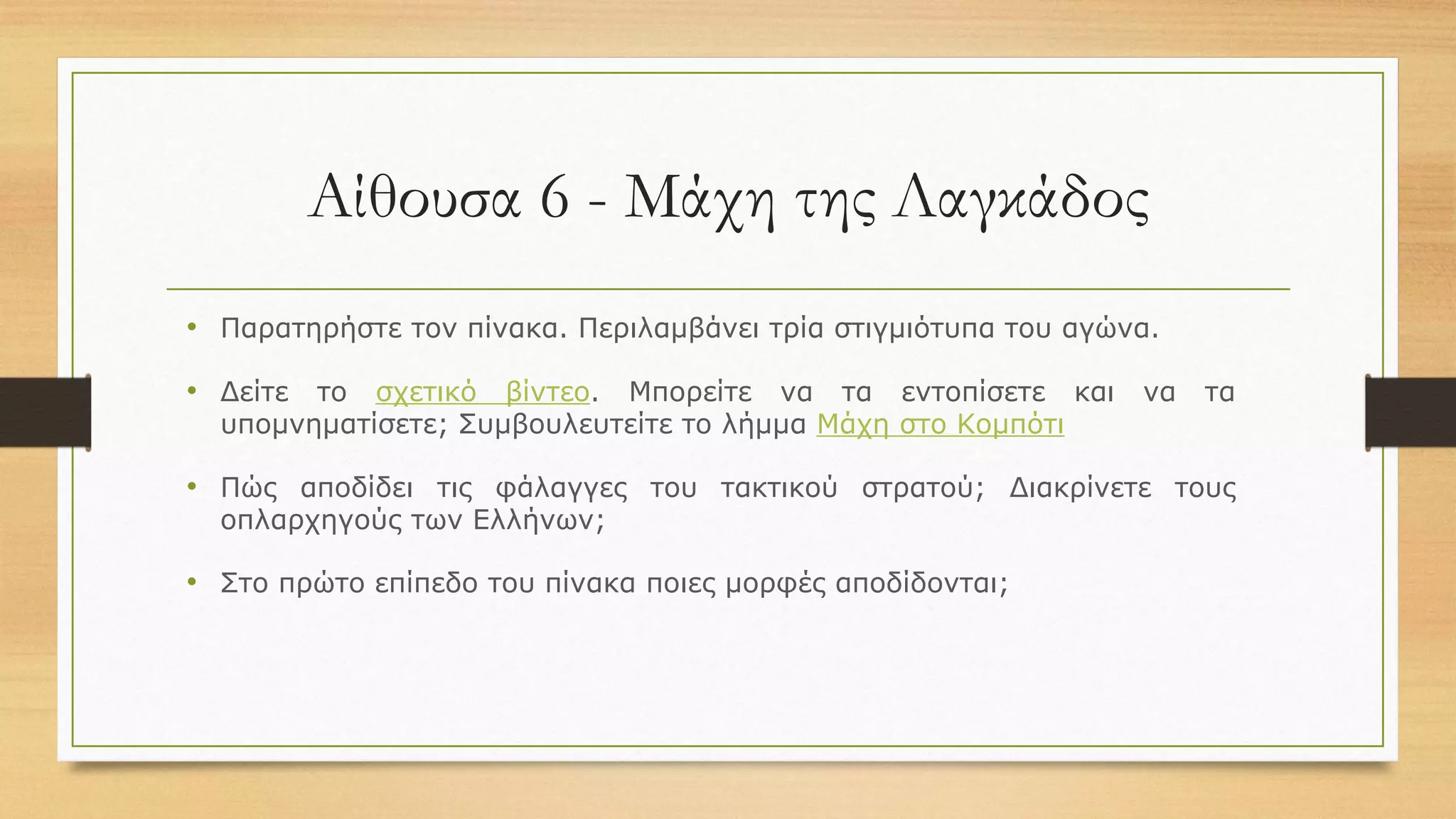 Αίθουσα 6 - Μάχη της Λαγκάδος
• Παρατηρήστε τον πίνακα. Περιλαμβάνει τρία στιγμιότυπα του αγώνα.
• Δείτε το σχετικό βίντεο. Μπορείτε να τα εντοπίσετε και να τα
υπομνηματίσετε; Συμβουλευτείτε το λήμμα Μάχη στο Κομπότι
• Πώς αποδίδει τις φάλαγγες του τακτικού στρατού; Διακρίνετε τους
οπλαρχηγούς των Ελλήνων;
• Στο πρώτο επίπεδο του πίνακα ποιες μορφές αποδίδονται;
 