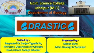 💦DRASTIC💦
Govt. Science College
Jabalpur (M.P.)
Department of Geology
Guided by:-
Respected Dr. Sanjay Tignath Sir,
Professor, Department of Geology,
Govt.Science College Jabalpur
Presented by:-
Madan Sahu
M.Sc. Geology IV Semester
 