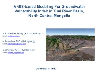A GIS-based Modeling For Groundwater Vulnerability Index in Tuul River Basin, North Central Mongolia V.Ulziisaikhan, M-Eng., PhD Student, MUST Email: terelj@gmail.com N.Jadambaa, PhD - Hydrogeology Email: jadambaa_n@yahoo.com D.Batjargal, BSc. – Hydrogeology Email: bachka_8@yahoo.com Ulaanbaatar, 2010 