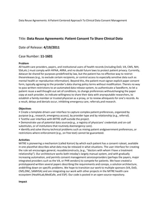 Data Reuse Agreements: A Patient Centered Approach To Clinical Data Consent Management
Title: Data Reuse Agreements: Patient Consent To Share Clinical Data
Date of Release: 4/19/2011
Case Number: 11-1601
Problem
All health care providers, payers, and institutional users of health records (including DoD, VA, CMS, NIH,
SSA,etc.) must comply with HIPAA, ARRA, and no doubt future laws to protect patient privacy. Currently,
datacan be shared for purposes predefined by law, but the patient has no effective way to restrict
thesereleases (e.g., to exclude certain recipients, or control access to especially sensitive data such as
mental health or reproductive information). Beyond this, the patient must signan explicit paper consent
form, typically agreeing to the provider’s data sharing policy terms without modification. Thereis no way
to pass written restrictions to an automated data release system, to authenticate a faxedform, to let a
patient reuse a well thought-out set of conditions, to change preferences withoutchanging the paper
copy at each provider, to indicate willingness to share their data with anyreputable researchers, to
establish a family member or trusted physician as a proxy, or to review allrequests for one’s records. As
a result, delays and denials occur, inhibiting emergency care, referrals,and research.
Objectives
• Create a template-driven user interface to capture complex patient preferences, organized by
purpose (e.g., research, emergency access), by provider type and by relationship (e.g., referral).
• Testthe user interface with MITRE staff outside the project.
• Demonstrate use of potential data sources(e.g., a registry of physicians’ credentials and on-call
substitutes, or of institutions that routinely doemergency care).
• Identify and solve thorny technical problems such as mixing patient andgovernment preferences, or
restrictions where enforcement (e.g., on free text) cannot be guaranteed.
Activities
MITRE is pioneering a mechanism (called Kairon) by which each patient has a consent ruleset, available
in one placethat describes what data may be released in what situations. The user interface for creating
the rule set encourages general, reusableconstructs, (e.g., “doctors with whom I have a treatment
relationship”). Our architecture works both intoday’s largely manual system, and with gradually
increasing automation, and permits consent management servicesproviders (perhaps the payers, major
integrated providers such as the VA, or PHR vendors) to compete for patients. We have created a
prototypeand written several papers describing the requirements and conops, a solution architecture,
anddrilling down on specific problems. We hope to transition our work to multiple sponsors (VA, DoD,
CMS,ONC, SAMHSA) and are integrating our work with other projects in the MITRE health care
ecosystem (HealthLab,MedCafe, and ESP). Our code is posted in an open-source repository.
Impact
 