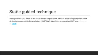 Static-guided technique
Static guidance (SG) refers to the use of a fixed surgical stent, which is made using computer-aided
design/computer-assisted manufacture (CAD/CAM), based on a preoperative CBCT scan (Chong et
al., 2019).
 