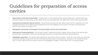 Guidelines for preparation of access
cavities
1. Determination of the point of penetration : Usually, entry is in the center of the occlusal table but in certain teeth (e.g. ;
maxillary molars) it is deceiving , as the center of the occlusal table does not reflect the center of the pulp chamber.
2. Assessment of occlusal and external root form : Once the point of entry has been determined, the bur’s angulation has to be
mentally envisioned. This is determined by taking into account the angulation of the teeth in the jaws and assessing the
external root surface at the level of CEJ.
3. Radiographic measurement of the depth of the pulp chamber roof from the occlusal table
4. Assessment of complicating factors : This includes rotated / malpositioned teeth, tipping / mesial tilting of the teeth, grossly
decayed teeth, calcifications, teeth with full coverage restorations, and abutment teeth with fixed prostheses.
5. Radiographic assessment : The preoperative radiographic assessment helps to visualize , mesial tilt of the teeth, size and shape
of the pulp chamber, thickness of the roof of the pulp chamber, presence of pulp stones, variations in the number of canals
and / or roots, extent of root and canal curvature and radiographic changes in the furcation and / or periapical region.
 