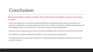 Conclusion
Most apical problems originate coronally ! The severity of coronal problems increases on the way to
the apex !
•The use of magnification, illumination and specialized items of equipment greatly improves the ability of an
operator to identify the root canals entrances in molar teeth, however nothing can substitute the experience and
knowledge gleaned from practice both in a clinical environment and on extracted teeth.
•Successful access cavity preparation relies on a sound knowledge of the internal and external anatomy of teeth.
•The importance of gaining straight line endodontic access cannot be over-emphasized .
•Ultimately poor access cavity design could lead to inadequate cleaning, shaping and obturation compromising
successful outcome.
 