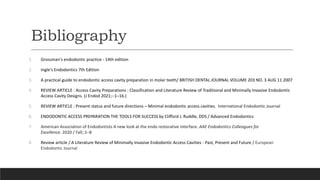 Bibliography
1. Grossman's endodontic practice - 14th edition
2. Ingle's Endodontics 7th Edition
3. A practical guide to endodontic access cavity preparation in molar teeth/ BRITISH DENTAL JOURNAL VOLUME 203 NO. 3 AUG 11 2007
4. REVIEW ARTICLE : Access Cavity Preparations : Classification and Literature Review of Traditional and Minimally Invasive Endodontic
Access Cavity Designs. (J Endod 2021;-:1–16.)
5. REVIEW ARTICLE : Present status and future directions – Minimal endodontic access cavities. International Endodontic Journal
6. ENDODONTIC ACCESS PREPARATION THE TOOLS FOR SUCCESS by Clifford J. Ruddle, DDS / Advanced Endodontics
7. American Association of Endodontists A new look at the endo restorative interface. AAE Endodontics Colleagues for
Excellence. 2020 / Fall;:1–8
8. Review article / A Literature Review of Minimally Invasive Endodontic Access Cavities - Past, Present and Future / European
Endodontic Journal
 