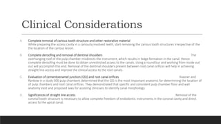 Clinical Considerations
A. Complete removal of carious tooth structure and other restorative material
While preparing the access cavity in a cariously involved teeth, start removing the carious tooth structures irrespective of the
the location of the carious lesion.
B. Complete deroofing and removal of dentinal shoulders The
overhanging roof of the pulp chamber misdirects the instrument, which results in ledge formation in the canal. Hence
complete deroofing must be done to obtain unrestricted access to the canals. Using a round bur and working from inside out
out will accomplish this end. Removal of the dentinal shoulders present between root canal orifices will help in achieving
straight line access and improve the clinical access to the root canals.
C. Evaluation of cementoenamel junction (CEJ) and root canal orifices Krasner and
Rankow in a study 500 pulp chambers determined that the CEJ is the most important anatomic for determining the location of
of pulp chambers and root canal orifices. They demonstrated that specific and consistent pulp chamber floor and wall
anatomy exist and proposed laws for assisting clinicians to identify canal morphology.
D. Significances of straight line access Removal of the
coronal tooth structure is necessary to allow complete freedom of endodontic instruments in the coronal cavity and direct
access to the apical canal.
 