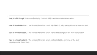 •Law of color change : The color of the pulp chamber floor is always darker than the walls
•Law of orifices location 1 : The orifices of the root canals are always located at the junction of floor and walls.
•Law of orifices location 2 : The orifices of the root canals are located at angles in the floor-wall junction.
•Law of orifices location 3 : The orifices of the root canals are located at the terminus of the root
developmental fusion lines.
 
