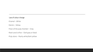 Law of colour change
•Enamel – White
•Dentin – Yellow
•Floor of the pulp chamber – Gray
•Root canal orifice – Dark gray or black
•Pulp stone – Pearly white/dark yellow
 
