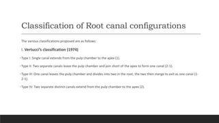Classification of Root canal configurations
The various classifications proposed are as follows:
I. Vertucci’s classification (1974)
•Type I: Single canal extends from the pulp chamber to the apex (1).
•Type II: Two separate canals leave the pulp chamber and join short of the apex to form one canal (2-1).
•Type III: One canal leaves the pulp chamber and divides into two in the root; the two then merge to exit as one canal (1-
2-1).
•Type IV: Two separate distinct canals extend from the pulp chamber to the apex (2).
 