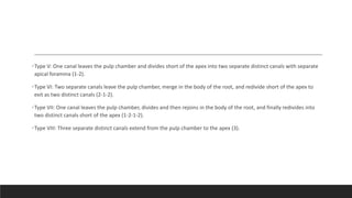•Type V: One canal leaves the pulp chamber and divides short of the apex into two separate distinct canals with separate
apical foramina (1-2).
•Type VI: Two separate canals leave the pulp chamber, merge in the body of the root, and redivide short of the apex to
exit as two distinct canals (2-1-2).
•Type VII: One canal leaves the pulp chamber, divides and then rejoins in the body of the root, and finally redivides into
two distinct canals short of the apex (1-2-1-2).
•Type VIII: Three separate distinct canals extend from the pulp chamber to the apex (3).
 