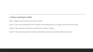 II. Weine’s classification (1969)
•Type I: Single canal from pulp chamber to apex.
•Type II: Two canals leaving from the chamber and merging to form a single canal short of the apex.
•Type III: Two separate and distinct canals from chamber to apex.
•Type IV: One canal leaving the chamber and dividing into two separate and distinct canals.
 
