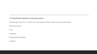 III. Classification based on canal cross-section
According to Jou et al., canals can vary based on their anatomy cross-sectionally:
•Round (circular)
•Oval
•Long oval
•Flattened (flat/ribbon)
•Irregular
 