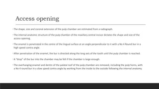 Access opening
•The shape, size and coronal extension of the pulp chamber are estimated from a radiograph.
•The internal anatomic structure of the pulp chamber of the maxillary central incisor dictates the shape and size of the
access opening.
•The enamel is penetrated in the centre of the lingual surface at an angle perpendicular to it with a No 4 Round bur in a
high speed contra angle.
•After penetration of the enamel, the bur is directed along the long axis of the tooth until the pulp chamber is reached.
•A “drop” of the bur into the chamber may be felt if the chamber is large enough.
•The overhanging enamel and dentin of the palatal roof of the pulp chamber are removed, including the pulp horns, with
a No 4 round bur in a slow speed contra angle by working from the inside to the outside following the internal anatomy.
 