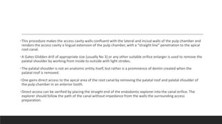 •This procedure makes the access cavity walls confluent with the lateral and incisal walls of the pulp chamber and
renders the access cavity a lingual extension of the pulp chamber, with a “straight line” penetration to the apical
root canal.
•A Gates Glidden drill of appropriate size (usually No 3) or any other suitable orifice enlarger is used to remove the
palatal shoulder by working from inside to outside with light strokes.
•The palatal shoulder is not an anatomic entity itself, but rather is a prominence of dentin created when the
palatal roof is removed.
•One gains direct access to the apical area of the root canal by removing the palatal roof and palatal shoulder of
the pulp chamber in an anterior tooth.
•Direct access can be verified by placing the straight end of the endodontic explorer into the canal orifice. The
explorer should follow the path of the canal without impedance from the walls the surrounding access
preparation.
 