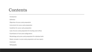 Contents
• Introduction
• Definition
• Objectives of access cavity preparation
• Instruments for access cavity preparation
• Guidelines for access cavity preparation
• Laws of access cavity preparation for locating canal orifices
• Classification of root canal configurations
• Morphology and access cavity preparation for individual teeth
• Newer concepts in access cavity preparation and case reports
• Conclusion
• Bibliography
 