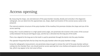 Access opening
•By measuring the shape, size and extension of the pulp chamber mesially, distally and coronally in the diagnostic
radiograph, one can determine the approximate size, shape, depth and location of the coronal access cavity to be
prepared.
•The internal anatomic structure of the pulp chamber of the maxillary first premolar dictates the shape and size of the
access opening.
•Using a No 2 round carbide bur in a high speed contra angle, one penetrates the enamel in the center of the occlusal
surface between the buccal and lingual cusps, and the bur is directed into the long axis of the tooth.
•Then a bur aligned to the long axis to the tooth is used to penetrate through the dentin into the pulp chamber.
•The operator frequently feels the bur drop into the pulp chamber when the pulp chamber is large.
•Using the radiographic measurement, one penetrates deep enough to remove the roof of the pulp chamber without
cutting into the chamber floor; one should avoid an access opening that is too shallow and exposes only the pulp horn
tips, which may appear to be root canal orifices.
 