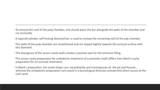 •To remove the roof of the pulp chamber, one should place the bur alongside the walls of the chamber and
cut occlusally.
•A tapered cylinder, self limiting diamond bur is used to remove the remaining roof of the pilp chamber.
•The walls of the pulp chamber are smoothened and are sloped slightly towards the occlusal surface with
this diamond.
•The divergence of the access cavity walls creates a positive seat for the entrance filling.
•The access cavity preparation for endodontic treatment of a premolar tooth differs from Black’s cavity
preparation for an occlusal restoration.
•In Black’s preparation, the ovoid shape runs mesiodistally and encompasses all the pit and fissures ,
whereas the endodontic preparation runs ovoid in a buccolingual direction and permits direct access to the
root canal.
 