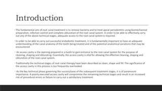 Introduction
•The fundamental aim of root canal treatment is to remove bacteria and to treat apical periodontitis using biomechanical
preparation, infection control and complete obturation of the root canal system. In order to be able to effectively carry
out any of the above technical stages, adequate access to the root canal system is required.
•In order to be able to carry out successful endodontic treatment, it is fundamentally important to have an adequate
understanding of the canal anatomy of the tooth being treated and of the potential anatomical variations that may be
encountered
• An access cavity is the opening prepared in a tooth to gain entrance to the root canal system for the purpose of
cleaning, shaping and obturating. Essentially, the access cavity is vital for allowing the effective cleaning, shaping and
obturation of the root canal system.
•Traditionally the technical stages of root canal therapy have been described as clean, shape and fill. The significance of
the access cavity in this process is too frequently overlooked.
• As the key technical phase governing the success/ease of the subsequent treatment stages, it is of paramount
importance. A poorly executed access cavity will compromise the remaining technical stages and result in an increased
risk of procedural errors or failure to carry out a satisfactory treatment.
 