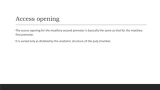 Access opening
•The access opening for the maxillary second premolar is basically the same as that for the maxillary
first premolar.
•It is varied only as dictated by the anatomic structure of the pulp chamber.
 