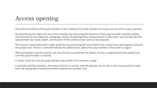 Access opening
•The internal anatomy of the pulp chamber of the maxillary first molar dictates the shape and size of the access opening.
•By determining the shape and size of the chamber, by measuring the extension of the pulp chamber mesially, distally,
and coronally on the diagnostic radiograph, and by transposing these measurements to the tooth, one can estimate the
approximate size, shape, depth, and location of the coronal access cavity to be prepared.
•The enamel is penetrated with a high-speed bur by positioning the instrument in the central fossa and angling it towards
the palatal root. The bur is directed towards the palatal canal, where the pulp chamber of this tooth is largest.
•After penetration into the enamel, one uses the bur to penetrate the dentin; the bur is angled toward the palatal root
until the pulp chamber is reached.
•A “drop” of the bur into the pulp chamber may be felt if the chamber is large.
•In partially calcified chambers, the drop of the bur is not felt, and the operator has to rely on the measurements made
from the radiograph to avoid penetration beyond the chamber roof.
 