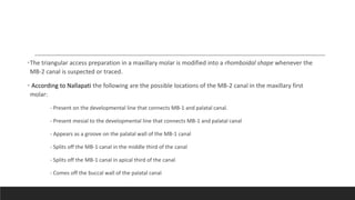 •The triangular access preparation in a maxillary molar is modified into a rhomboidal shape whenever the
MB-2 canal is suspected or traced.
• According to Nallapati the following are the possible locations of the MB-2 canal in the maxillary first
molar:
- Present on the developmental line that connects MB-1 and palatal canal.
- Present mesial to the developmental line that connects MB-1 and palatal canal
- Appears as a groove on the palatal wall of the MB-1 canal
- Splits off the MB-1 canal in the middle third of the canal
- Splits off the MB-1 canal in apical third of the canal
- Comes off the buccal wall of the palatal canal
 