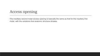 Access opening
•The maxillary second molar access opening is basically the same as that for the maxillary first
molar, with the variations that anatomic structure dictates.
 