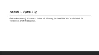 Access opening
•The access opening is similar to that for the maxillary second molar, with modifications for
variations in anatomic structure.
 