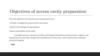 Objectives of access cavity preparation
The main objectives of coronal access preparation are to
• Provide a straight line access to the root canals
•Confirm the etiology of pulp pathosis
•Assess restorability of the tooth
A straight access is necessary to allow unhindered introduction of instruments, irrigants, and
medicaments to the entire length and circumference of the canal , with minimum loss of dental
structural integrity.
- Ingle
 