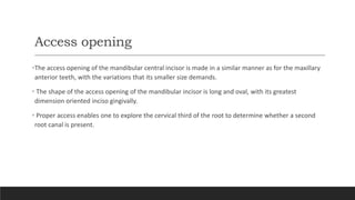 Access opening
•The access opening of the mandibular central incisor is made in a similar manner as for the maxillary
anterior teeth, with the variations that its smaller size demands.
• The shape of the access opening of the mandibular incisor is long and oval, with its greatest
dimension oriented inciso gingivally.
• Proper access enables one to explore the cervical third of the root to determine whether a second
root canal is present.
 
