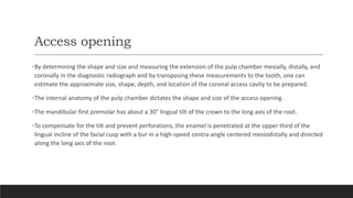 Access opening
•By determining the shape and size and measuring the extension of the pulp chamber mesially, distally, and
coronally in the diagnostic radiograph and by transposing these measurements to the tooth, one can
estimate the approximate size, shape, depth, and location of the coronal access cavity to be prepared.
•The internal anatomy of the pulp chamber dictates the shape and size of the access opening.
•The mandibular first premolar has about a 30° lingual tilt of the crown to the long axis of the root.
•To compensate for the tilt and prevent perforations, the enamel is penetrated at the upper third of the
lingual incline of the facial cusp with a bur in a high-speed contra-angle centered mesiodistally and directed
along the long axis of the root.
 