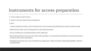Instruments for access preparation
1. Front surface mouth mirrors
2. Airotor and slow speed rotary handpieces
3. Burs
• Round carbide burs (No.2, No.4 and No.6) for caries removal and defining the external outline shape
•Diamond burs with round cutting ends for axial wall extensions
•Fissure carbide burs and diamond burs with safety tips
•Round diamond burs for entry into teeth with porcelain or ceramometal restorations and transmetal burs
for teeth with metal restorations
•Extended long shank burs such as Mueller burs (Brasseler, USA) and LN burs (Dentsply Maillefer, USA) for
calcified teeth.
 