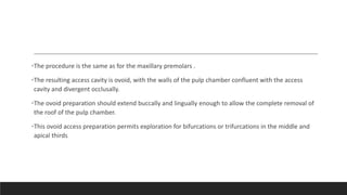 •The procedure is the same as for the maxillary premolars .
•The resulting access cavity is ovoid, with the walls of the pulp chamber confluent with the access
cavity and divergent occlusally.
•The ovoid preparation should extend buccally and lingually enough to allow the complete removal of
the roof of the pulp chamber.
•This ovoid access preparation permits exploration for bifurcations or trifurcations in the middle and
apical thirds
 