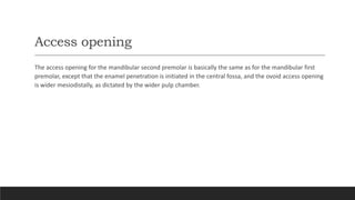 Access opening
The access opening for the mandibular second premolar is basically the same as for the mandibular first
premolar, except that the enamel penetration is initiated in the central fossa, and the ovoid access opening
is wider mesiodistally, as dictated by the wider pulp chamber.
 