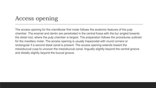 Access opening
The access opening for the mandibular first molar follows the anatomic features of the pulp
chamber. The enamel and dentin are penetrated in the central fossa with the bur angled towards
the distal root, where the pulp chamber is largest. The preparation follows the procedures outlined
for the maxillary molar. The access opening is usually trapezoidal with round corners or
rectangular if a second distal canal is present. The access opening extends toward the
mesiobuccal cusp to uncover the mesiobuccal canal, lingually slightly beyond the central groove
and distally slightly beyond the buccal groove.
 