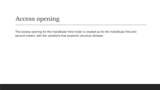 Access opening
The access opening for the mandibular third molar is created as for the mandibular first and
second molars, with the variations that anatomic structure dictates.
 