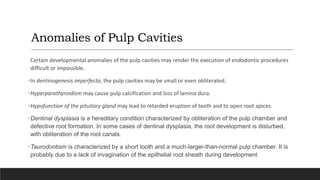 Anomalies of Pulp Cavities
Certain developmental anomalies of the pulp cavities may render the execution of endodontic procedures
difficult or impossible.
•In dentinogenesis imperfecta, the pulp cavities may be small or even obliterated.
•Hyperparathyroidism may cause pulp calcification and loss of lamina dura.
•Hypofunction of the pituitary gland may lead to retarded eruption of teeth and to open root apices.
•Dentinal dysplasia is a hereditary condition characterized by obliteration of the pulp chamber and
defective root formation. In some cases of dentinal dysplasia, the root development is disturbed,
with obliteration of the root canals.
•Taurodontism is characterized by a short tooth and a much-larger-than-normal pulp chamber. It is
probably due to a lack of invagination of the epithelial root sheath during development
 