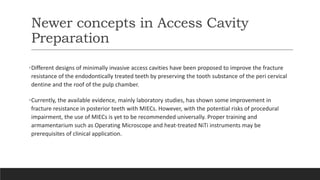 Newer concepts in Access Cavity
Preparation
•Different designs of minimally invasive access cavities have been proposed to improve the fracture
resistance of the endodontically treated teeth by preserving the tooth substance of the peri cervical
dentine and the roof of the pulp chamber.
•Currently, the available evidence, mainly laboratory studies, has shown some improvement in
fracture resistance in posterior teeth with MIECs. However, with the potential risks of procedural
impairment, the use of MIECs is yet to be recommended universally. Proper training and
armamentarium such as Operating Microscope and heat-treated NiTi instruments may be
prerequisites of clinical application.
 