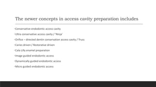 The newer concepts in access cavity preparation includes
•Conservative endodontic access cavity
•Ultra conservative access cavity / ‘Ninja'
•Orifice – directed dentin conservation access cavity / Truss
•Caries driven / Restorative driven
•Cala Lilly enamel preparation
•Image guided endodontic access
•Dynamically guided endodontic access
•Micro guided endodontic access
 