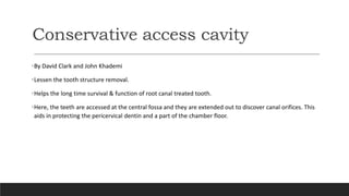 Conservative access cavity
•By David Clark and John Khademi
•Lessen the tooth structure removal.
•Helps the long time survival & function of root canal treated tooth.
•Here, the teeth are accessed at the central fossa and they are extended out to discover canal orifices. This
aids in protecting the pericervical dentin and a part of the chamber floor.
 