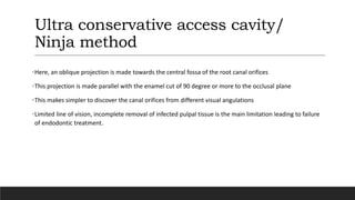 Ultra conservative access cavity/
Ninja method
•Here, an oblique projection is made towards the central fossa of the root canal orifices
•This projection is made parallel with the enamel cut of 90 degree or more to the occlusal plane
•This makes simpler to discover the canal orifices from different visual angulations
•Limited line of vision, incomplete removal of infected pulpal tissue is the main limitation leading to failure
of endodontic treatment.
 