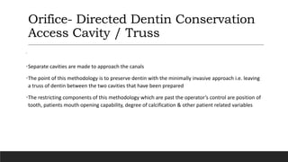 Orifice- Directed Dentin Conservation
Access Cavity / Truss
’
•Separate cavities are made to approach the canals
•The point of this methodology is to preserve dentin with the minimally invasive approach i.e. leaving
a truss of dentin between the two cavities that have been prepared
•The restricting components of this methodology which are past the operator’s control are position of
tooth, patients mouth opening capability, degree of calcification & other patient related variables
 