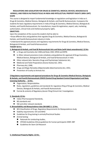 REGULATIONS AND LEGISLATION FOR DRUGS & COSMETICS, MEDICAL DEVICES, BIOLOGICALS &
HERBALS, AND FOOD & NUTRACEUTICALS IN INDIA AND INTELLECTUAL PROPERTY RIGHTS (MRA 104T)
SCOPE
This course is designed to impart fundamental knowledge on regulations and legislation in India w.r.t.
Drugs & Cosmetics, Medical Devices, Biologicals & Herbals, and Food & Nutraceuticals. It prepares the
students for basic regulatory requirements in India of Drugs & Cosmetics, Medical Devices, Biologicals &
Herbals, and Food & Nutraceuticals. For manufacture, import & registration, export, sale, marketing
authorization, clinical trials and intellectual property rights.
OBJECTIVES
Upon the completion of the course the student shall be able to:
• Know different Acts and guidelines that regulate Drugs & Cosmetics, Medical Devices, Biologicals &
Herbals, and Food & Nutraceuticals industry in India.
• Understand the approval process and regulatory requirements for Drugs & Cosmetics, Medical Devices,
Biologicals & Herbals, and Food & Nutraceuticals
THEORY 60 Hrs
1. Biologicals & Herbals, and Food & Nutraceuticals Acts and Rules (with latest amendments): 12 Hrs
 a. Drugs and Cosmetics Act 1940 and Rules 1945: DPCO and NPPA
 b. Other relevant provisions (rules schedules and guidelines for approval of Drugs Cosmetics,
Medical Devices, Biologicals & Herbals, and Food & Nutraceuticals in India
 Other relevant Acts: Narcotics Drugs and Psychotropic Substances Act;
 Medicinal and Toilet Preparations (Excise Duties) Act, 1955;
 Pharmacy Act, 1948;
 Drugs and Magic Remedies (Objectionable Advertisements) Act, 1955;
 Prevention of Cruelty to Animals Act.
2 Regulatory requirements and approval procedures for Drugs & Cosmetics Medical Devices, Biologicals
& Herbals, and Food & Nutraceuticals CDSCO (Central Drug Standard Control Organization) and State
Licensing Authority: 12 Hrs
 Organization, Responsibilities
 Rules, regulations, guidelines and standards for regulatory filing of Drugs & Cosmetics, Medical
Devices, Biologicals & Herbals, and Food & Nutraceuticals
 Format & contents of Regulatory dossier filing Clinical trial / investigations
3. Standards 12 Hrs
 Indian Pharmacopoeial Standards,
 BIS standards and
 ISO and other relevant standards
4. Bioavailability and Bioequivalence data (BA &BE) 5. 12 Hrs
 BCS Classification of Drugs, Regulatory Requirements for Bioequivalence study
 Stability requirements: ICH and WHO
 Guidelines for Drug testing in animals/Preclinical Studies
 Animal testing:
 Rationale for conducting studies,
 CPCSEA Guidelines Ethical guidelines for human participants ICMR–DBT
 Guidelines for Stem Cell Research
5. Intellectual Property Rights: 12 Hrs
 