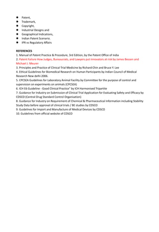  Patent,
 Trademark,
 Copyright,
 Industrial Designs and
 Geographical Indications,
 Indian Patent Scenario.
 IPR vs Regulatory Affairs
REFERENCES
1. Manual of Patent Practice & Procedure, 3rd Edition, by the Patent Office of India
2. Patent Failure How Judges, Bureaucrats, and Lawyers put innovators at risk by James Bessen and
Michael J. Meurer
3. Principles and Practice of Clinical Trial Medicine by Richard Chin and Bruce Y. Lee
4. Ethical Guidelines for Biomedical Research on Human Participants by Indian Council of Medical
Research New delhi 2006.
5. CPCSEA Guidelines for Laboratory Animal Facility by Committee for the purpose of control and
supervision on experiments on animals (CPCSEA)
6. ICH E6 Guideline - Good Clinical Practice" by ICH Harmonised Tripartite
7. Guidance for Industry on Submission of Clinical Trial Application for Evaluating Safety and Efficacy by
CDSCO (Central Drug Standard Control Organisation)
8. Guidance for Industry on Requirement of Chemical & Pharmaceutical Information including Stability
Study Data before approval of clinical trials / BE studies by CDSCO
9. Guidelines for Import and Manufacture of Medical Devices by CDSCO
10. Guidelines from official website of CDSCO
 